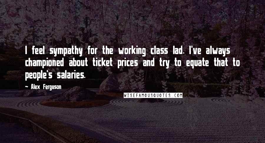 Alex Ferguson Quotes: I feel sympathy for the working class lad. I've always championed about ticket prices and try to equate that to people's salaries.