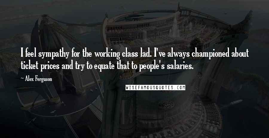 Alex Ferguson Quotes: I feel sympathy for the working class lad. I've always championed about ticket prices and try to equate that to people's salaries.