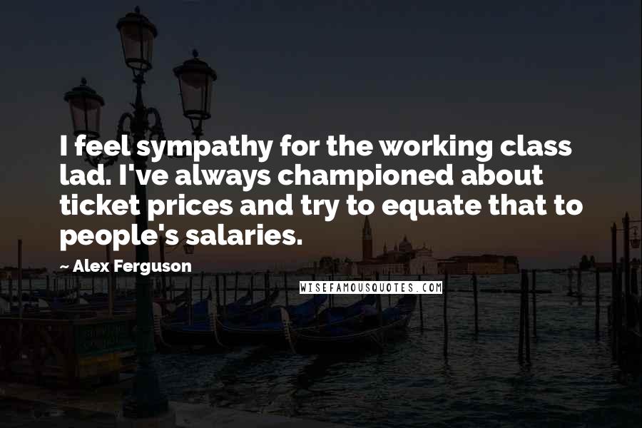 Alex Ferguson Quotes: I feel sympathy for the working class lad. I've always championed about ticket prices and try to equate that to people's salaries.