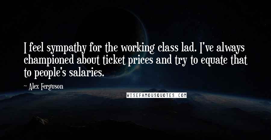 Alex Ferguson Quotes: I feel sympathy for the working class lad. I've always championed about ticket prices and try to equate that to people's salaries.