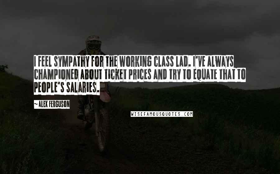 Alex Ferguson Quotes: I feel sympathy for the working class lad. I've always championed about ticket prices and try to equate that to people's salaries.