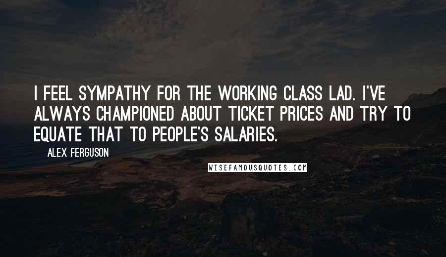 Alex Ferguson Quotes: I feel sympathy for the working class lad. I've always championed about ticket prices and try to equate that to people's salaries.