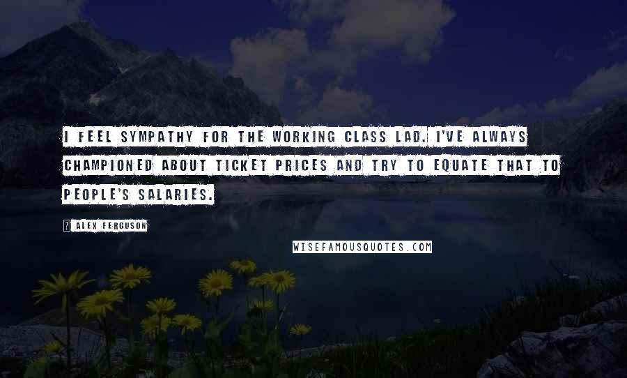 Alex Ferguson Quotes: I feel sympathy for the working class lad. I've always championed about ticket prices and try to equate that to people's salaries.