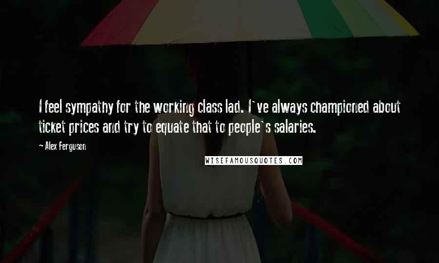 Alex Ferguson Quotes: I feel sympathy for the working class lad. I've always championed about ticket prices and try to equate that to people's salaries.