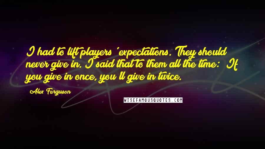 Alex Ferguson Quotes: I had to lift players' expectations. They should never give in. I said that to them all the time: "If you give in once, you'll give in twice.
