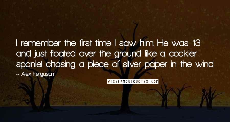 Alex Ferguson Quotes: I remember the first time I saw him. He was 13 and just floated over the ground like a cockier spaniel chasing a piece of silver paper in the wind.