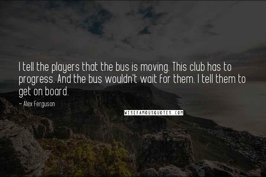 Alex Ferguson Quotes: I tell the players that the bus is moving. This club has to progress. And the bus wouldn't wait for them. I tell them to get on board.