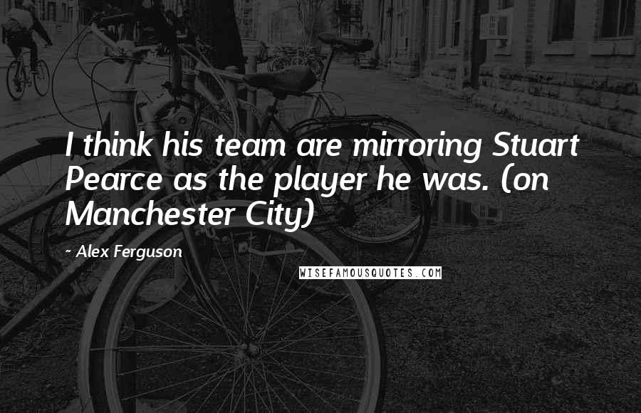 Alex Ferguson Quotes: I think his team are mirroring Stuart Pearce as the player he was. (on Manchester City)