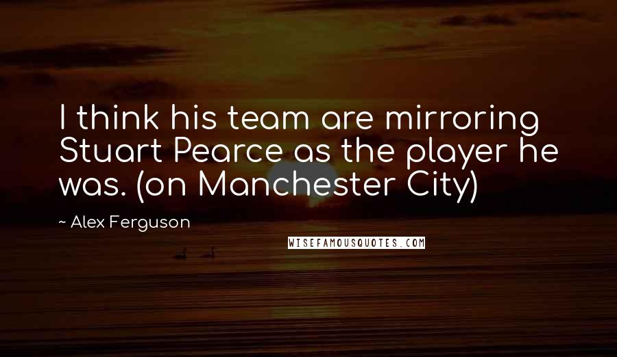 Alex Ferguson Quotes: I think his team are mirroring Stuart Pearce as the player he was. (on Manchester City)