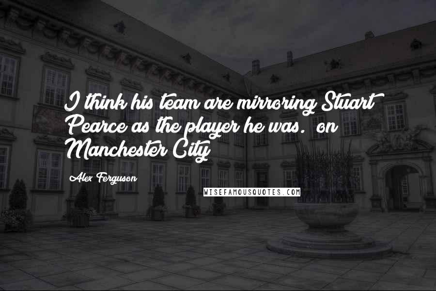 Alex Ferguson Quotes: I think his team are mirroring Stuart Pearce as the player he was. (on Manchester City)