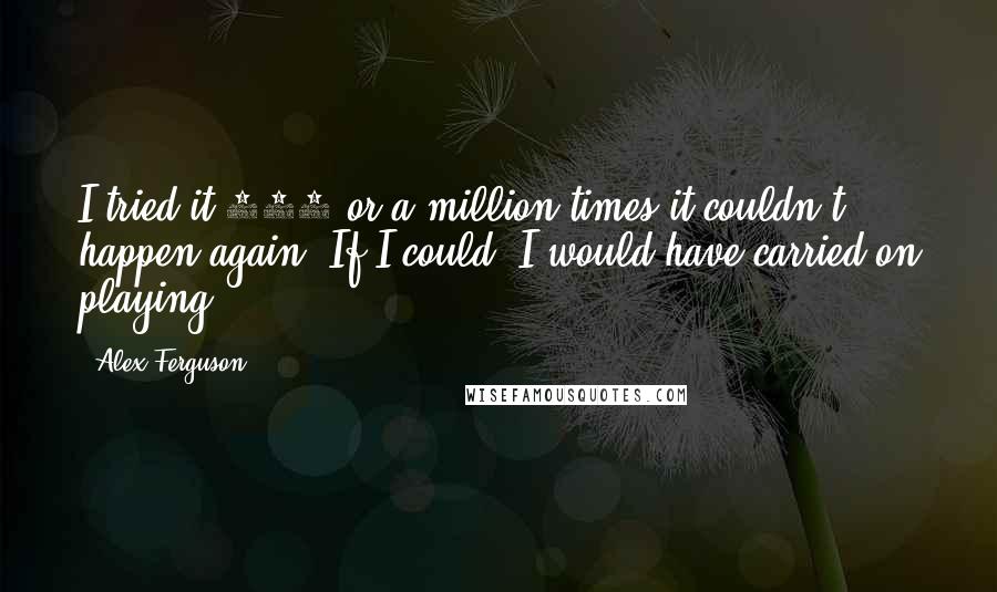 Alex Ferguson Quotes: I tried it 100 or a million times it couldn't happen again. If I could, I would have carried on playing.