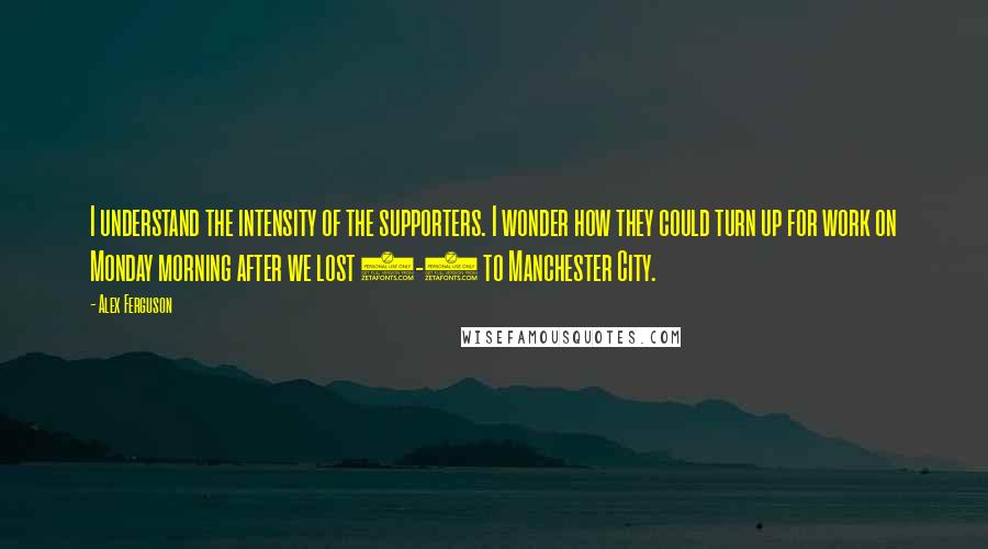 Alex Ferguson Quotes: I understand the intensity of the supporters. I wonder how they could turn up for work on Monday morning after we lost 5-1 to Manchester City.