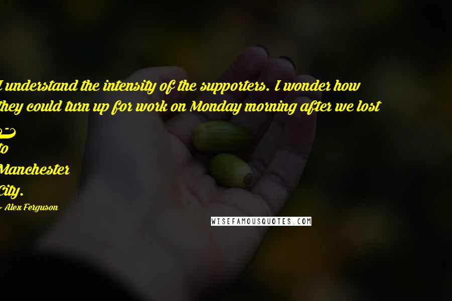 Alex Ferguson Quotes: I understand the intensity of the supporters. I wonder how they could turn up for work on Monday morning after we lost 5-1 to Manchester City.