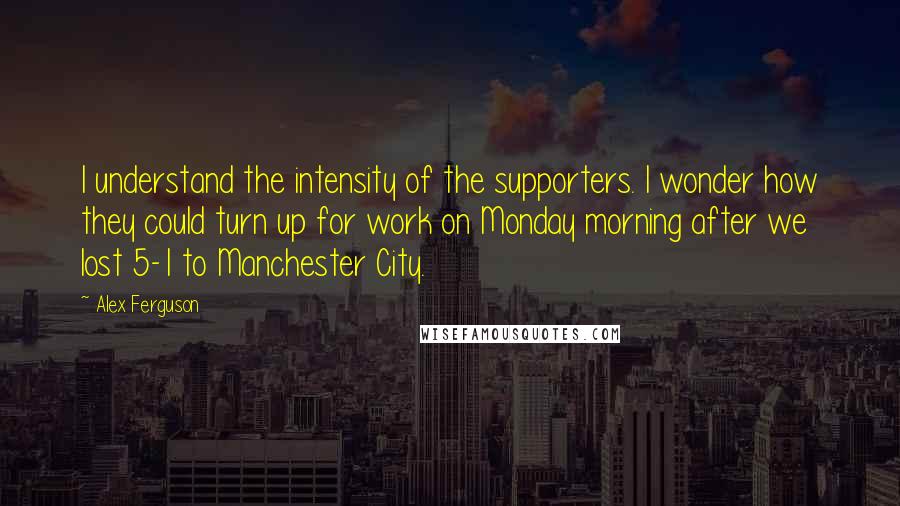 Alex Ferguson Quotes: I understand the intensity of the supporters. I wonder how they could turn up for work on Monday morning after we lost 5-1 to Manchester City.