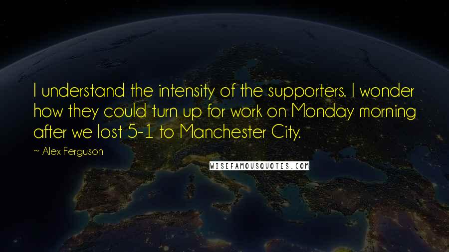 Alex Ferguson Quotes: I understand the intensity of the supporters. I wonder how they could turn up for work on Monday morning after we lost 5-1 to Manchester City.