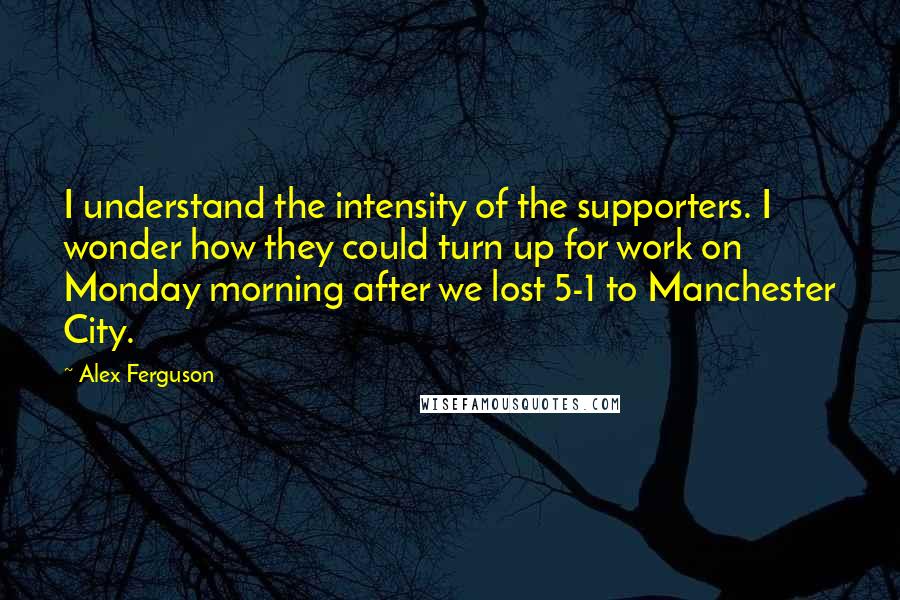 Alex Ferguson Quotes: I understand the intensity of the supporters. I wonder how they could turn up for work on Monday morning after we lost 5-1 to Manchester City.