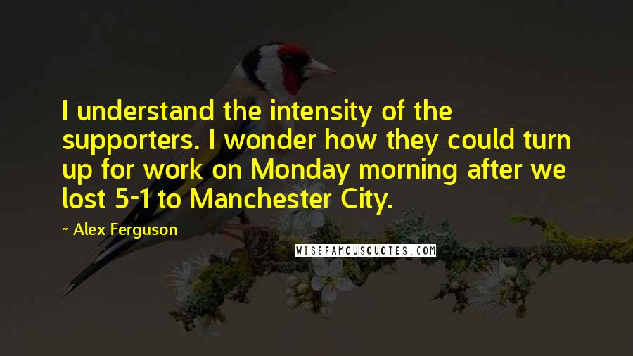 Alex Ferguson Quotes: I understand the intensity of the supporters. I wonder how they could turn up for work on Monday morning after we lost 5-1 to Manchester City.