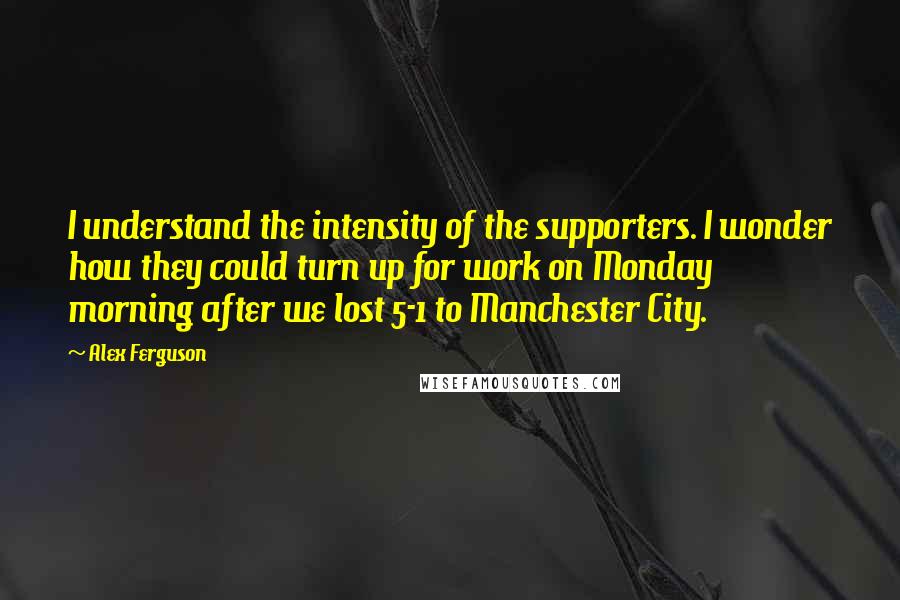 Alex Ferguson Quotes: I understand the intensity of the supporters. I wonder how they could turn up for work on Monday morning after we lost 5-1 to Manchester City.