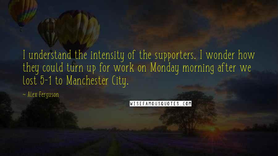 Alex Ferguson Quotes: I understand the intensity of the supporters. I wonder how they could turn up for work on Monday morning after we lost 5-1 to Manchester City.