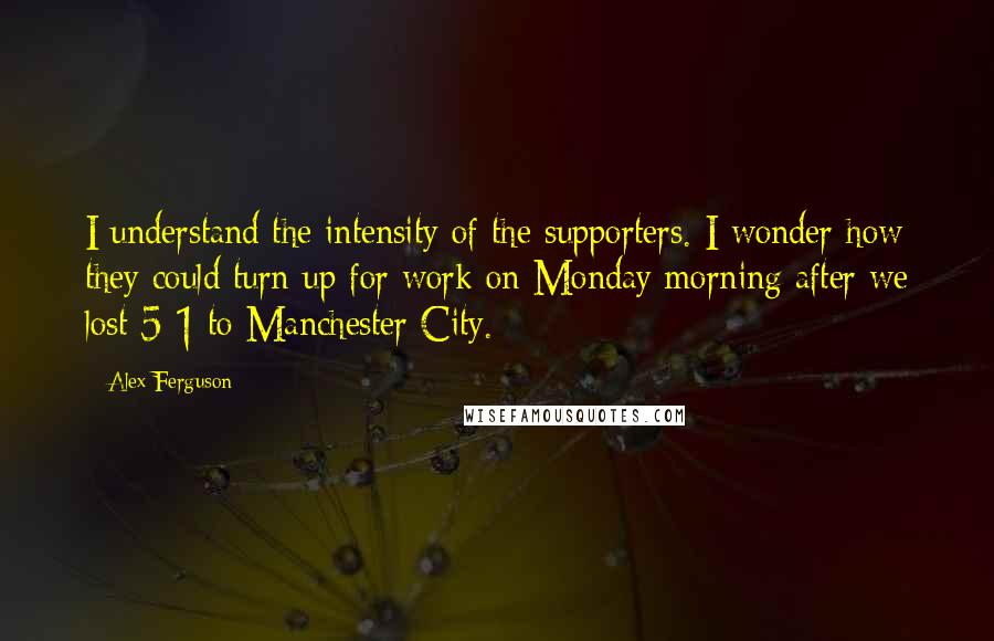 Alex Ferguson Quotes: I understand the intensity of the supporters. I wonder how they could turn up for work on Monday morning after we lost 5-1 to Manchester City.