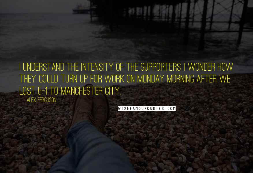 Alex Ferguson Quotes: I understand the intensity of the supporters. I wonder how they could turn up for work on Monday morning after we lost 5-1 to Manchester City.