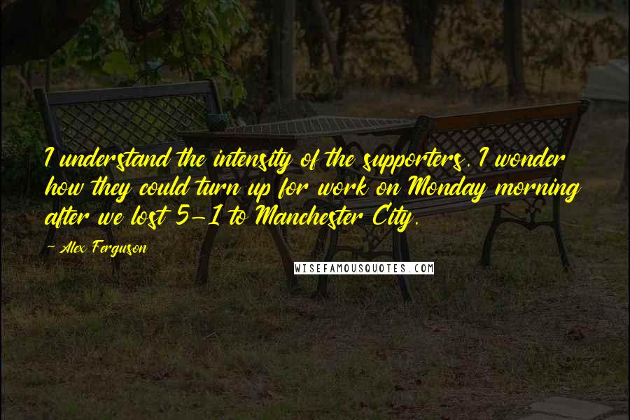 Alex Ferguson Quotes: I understand the intensity of the supporters. I wonder how they could turn up for work on Monday morning after we lost 5-1 to Manchester City.