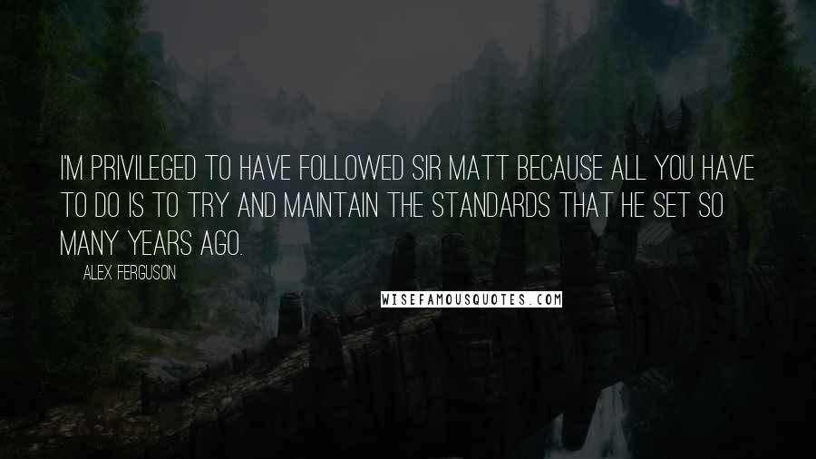 Alex Ferguson Quotes: I'm privileged to have followed Sir Matt because all you have to do is to try and maintain the standards that he set so many years ago.
