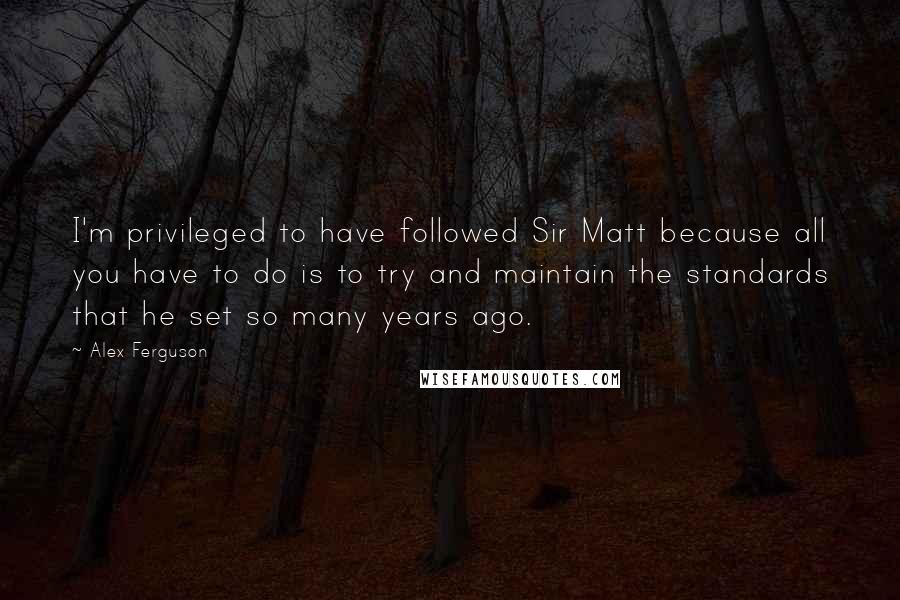 Alex Ferguson Quotes: I'm privileged to have followed Sir Matt because all you have to do is to try and maintain the standards that he set so many years ago.