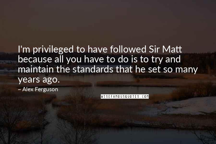 Alex Ferguson Quotes: I'm privileged to have followed Sir Matt because all you have to do is to try and maintain the standards that he set so many years ago.