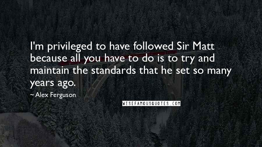 Alex Ferguson Quotes: I'm privileged to have followed Sir Matt because all you have to do is to try and maintain the standards that he set so many years ago.