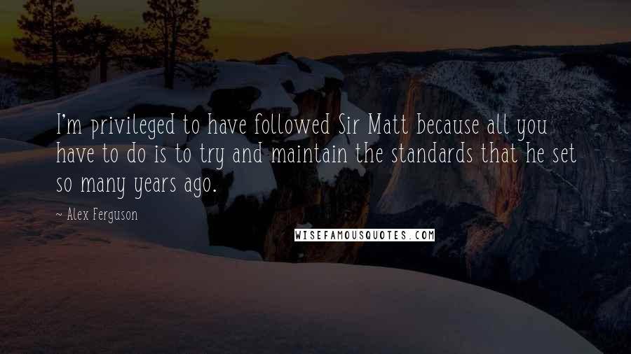 Alex Ferguson Quotes: I'm privileged to have followed Sir Matt because all you have to do is to try and maintain the standards that he set so many years ago.