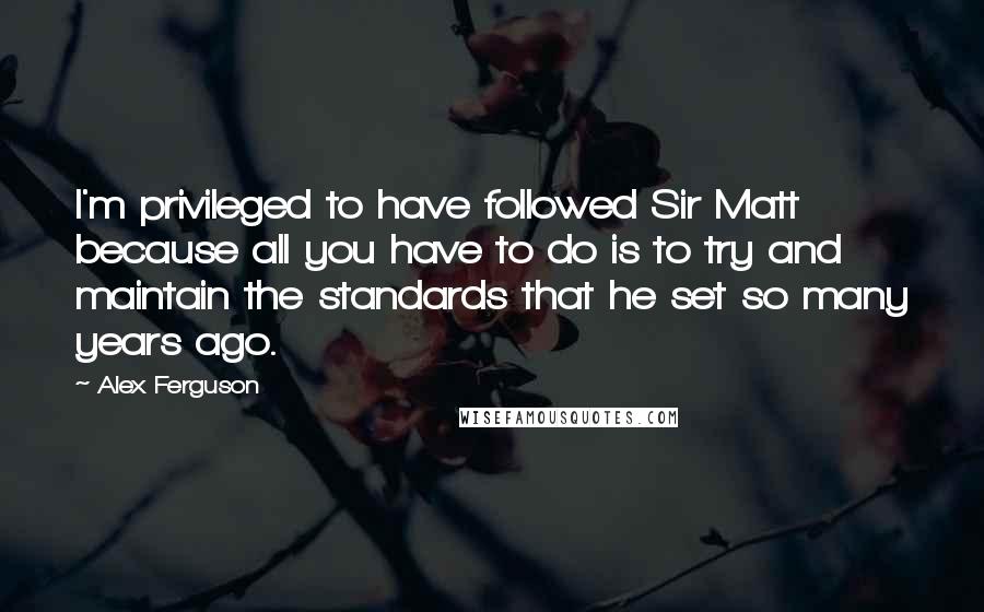 Alex Ferguson Quotes: I'm privileged to have followed Sir Matt because all you have to do is to try and maintain the standards that he set so many years ago.