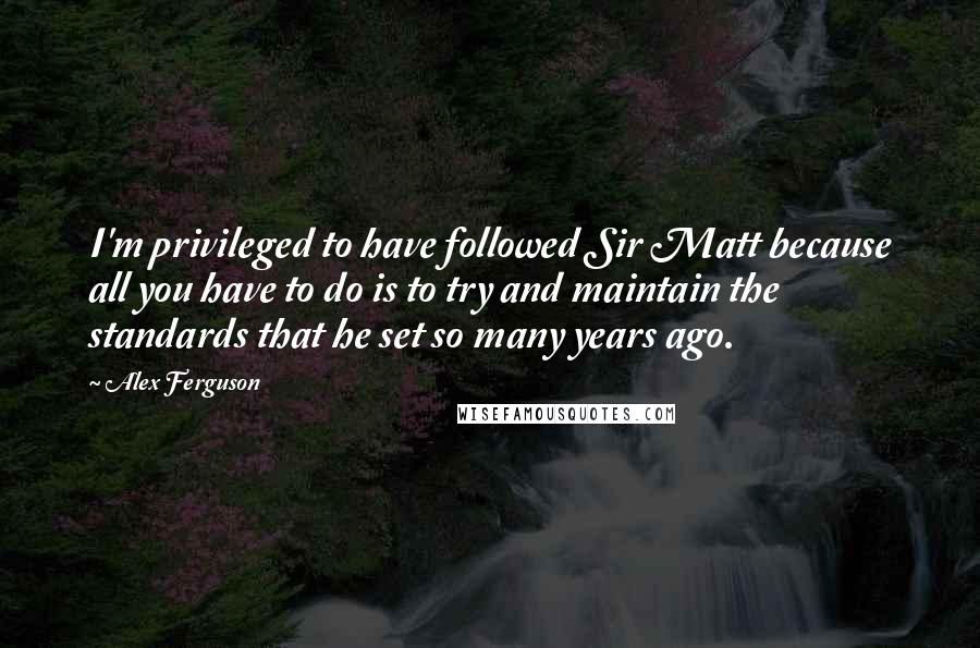 Alex Ferguson Quotes: I'm privileged to have followed Sir Matt because all you have to do is to try and maintain the standards that he set so many years ago.