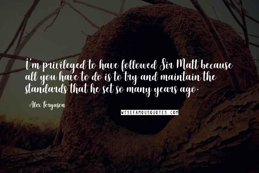 Alex Ferguson Quotes: I'm privileged to have followed Sir Matt because all you have to do is to try and maintain the standards that he set so many years ago.