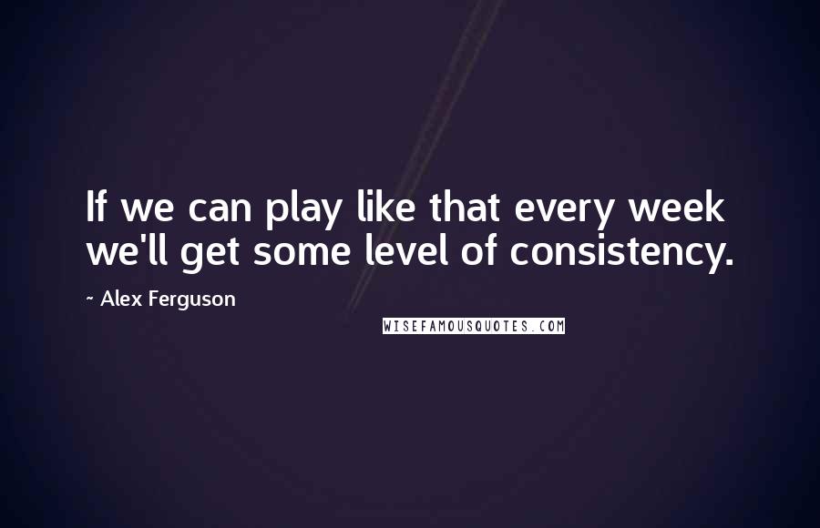 Alex Ferguson Quotes: If we can play like that every week we'll get some level of consistency.