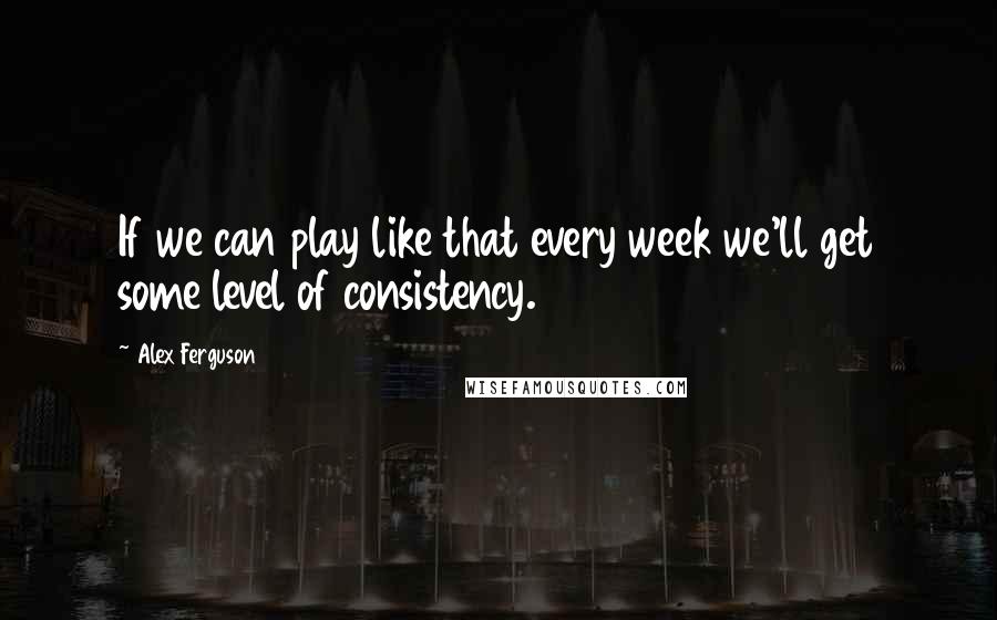 Alex Ferguson Quotes: If we can play like that every week we'll get some level of consistency.