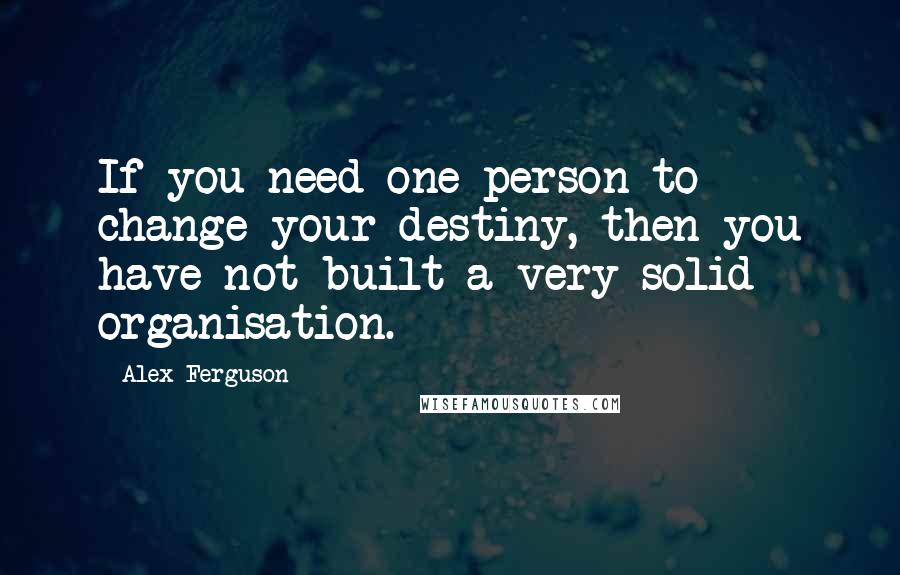 Alex Ferguson Quotes: If you need one person to change your destiny, then you have not built a very solid organisation.