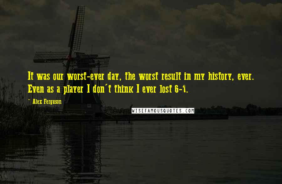 Alex Ferguson Quotes: It was our worst-ever day, the worst result in my history, ever. Even as a player I don't think I ever lost 6-1.