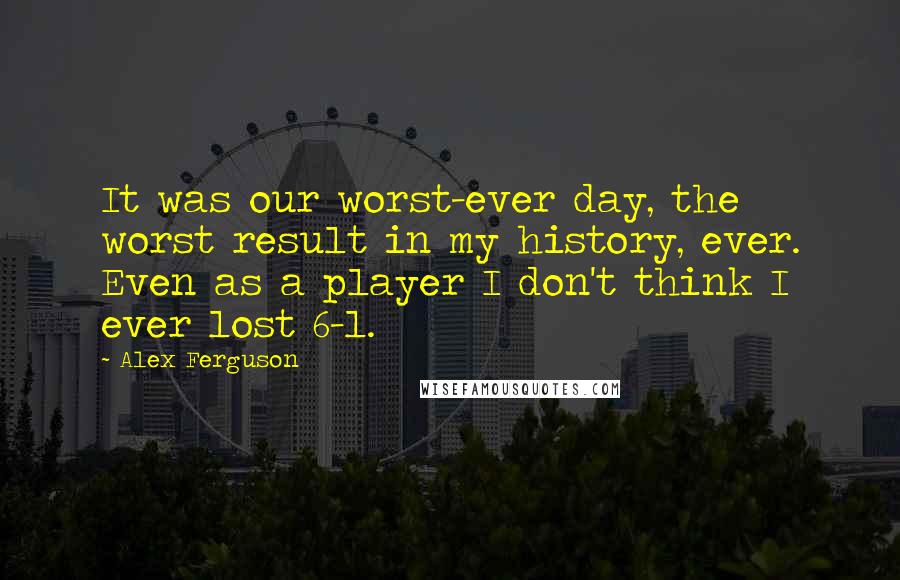 Alex Ferguson Quotes: It was our worst-ever day, the worst result in my history, ever. Even as a player I don't think I ever lost 6-1.