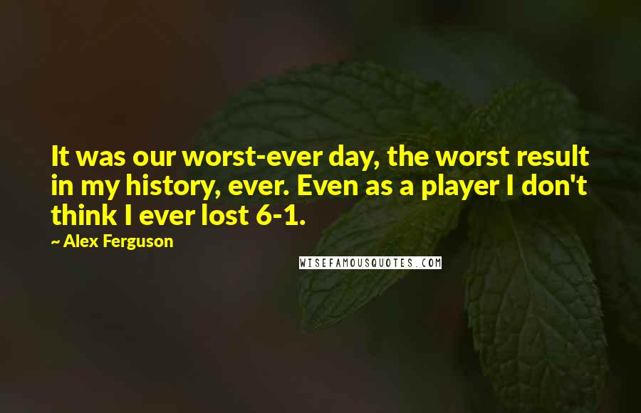Alex Ferguson Quotes: It was our worst-ever day, the worst result in my history, ever. Even as a player I don't think I ever lost 6-1.