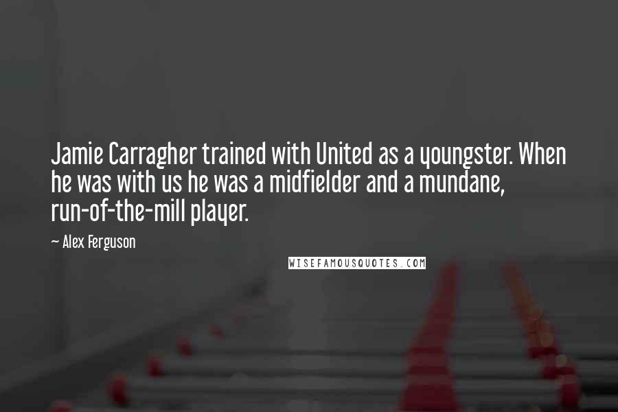 Alex Ferguson Quotes: Jamie Carragher trained with United as a youngster. When he was with us he was a midfielder and a mundane, run-of-the-mill player.