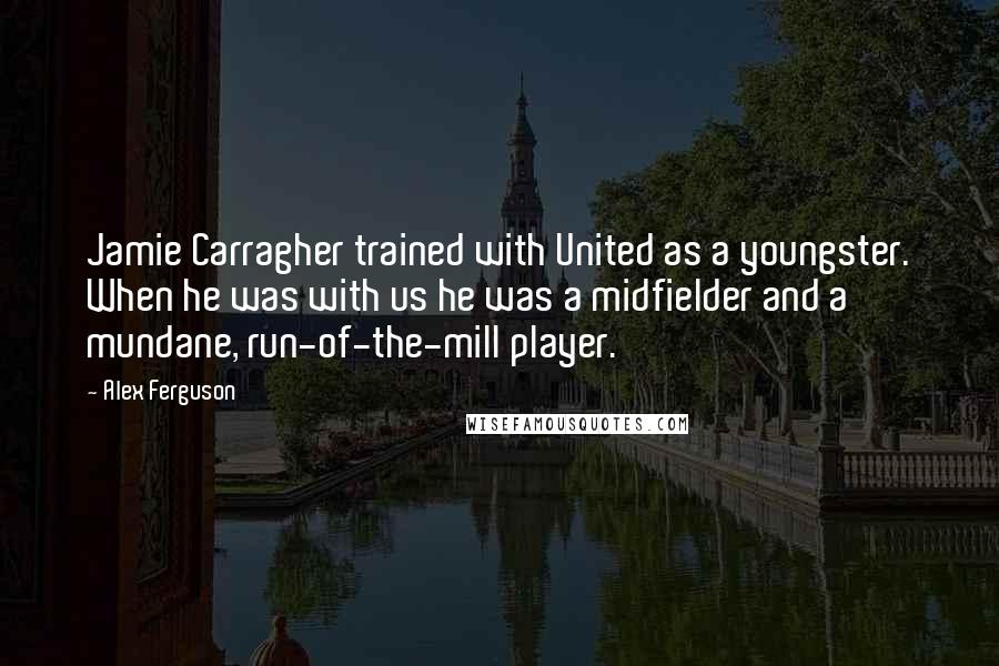 Alex Ferguson Quotes: Jamie Carragher trained with United as a youngster. When he was with us he was a midfielder and a mundane, run-of-the-mill player.