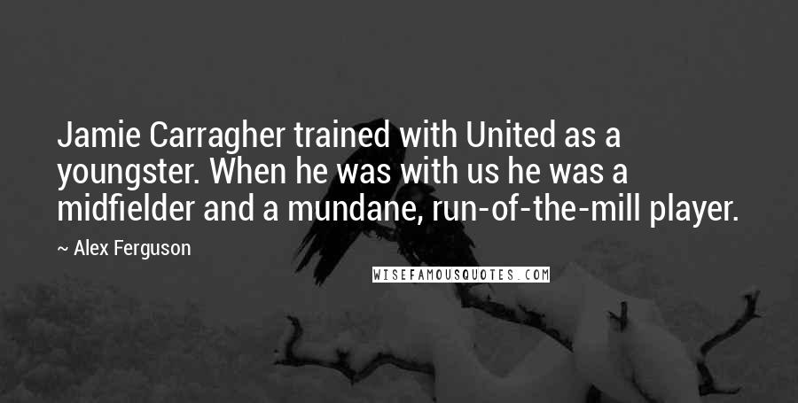 Alex Ferguson Quotes: Jamie Carragher trained with United as a youngster. When he was with us he was a midfielder and a mundane, run-of-the-mill player.