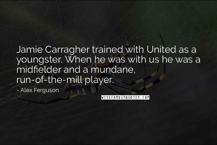 Alex Ferguson Quotes: Jamie Carragher trained with United as a youngster. When he was with us he was a midfielder and a mundane, run-of-the-mill player.
