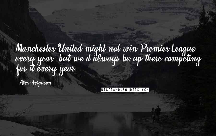 Alex Ferguson Quotes: Manchester United might not win Premier League every year, but we'd always be up there competing for it every year.