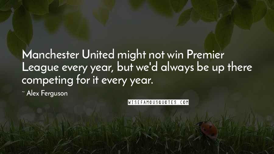 Alex Ferguson Quotes: Manchester United might not win Premier League every year, but we'd always be up there competing for it every year.