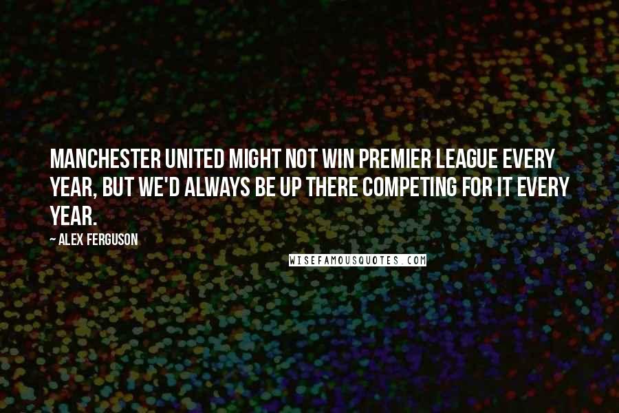 Alex Ferguson Quotes: Manchester United might not win Premier League every year, but we'd always be up there competing for it every year.