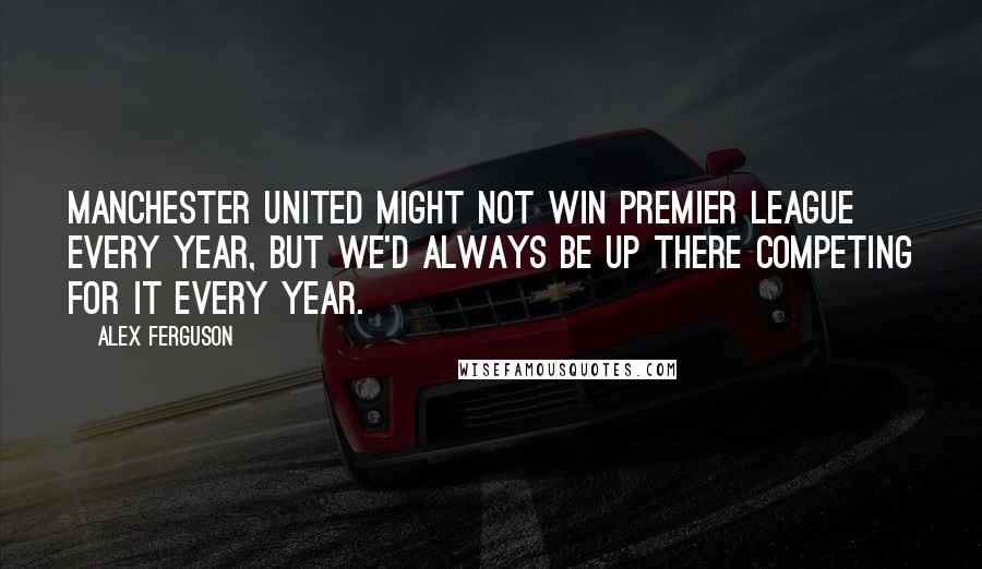 Alex Ferguson Quotes: Manchester United might not win Premier League every year, but we'd always be up there competing for it every year.