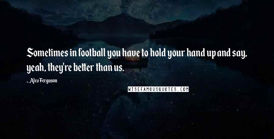 Alex Ferguson Quotes: Sometimes in football you have to hold your hand up and say, yeah, they're better than us.