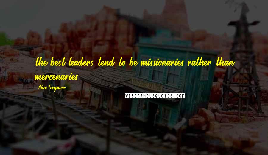 Alex Ferguson Quotes: the best leaders tend to be missionaries rather than mercenaries.